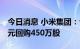 今日消息 小米集团：今日耗资约4932.2万港元回购450万股