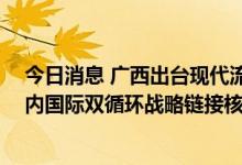 今日消息 广西出台现代流通体系建设规划 重点打造南宁国内国际双循环战略链接核心城市