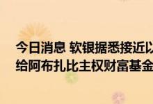 今日消息 软银据悉接近以超20亿美元估值将Fortress出售给阿布扎比主权财富基金
