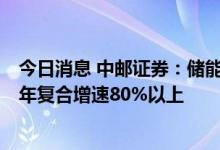 今日消息 中邮证券：储能行业需求值得期待，预计未来3-5年复合增速80%以上