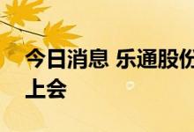 今日消息 乐通股份：公司重组事项将于近日上会