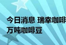 今日消息 瑞幸咖啡未来三年将在巴西采购4.5万吨咖啡豆