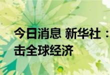 今日消息 新华社：滥用美元霸权输出通胀冲击全球经济