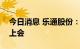 今日消息 乐通股份：公司重组事项将于近日上会