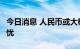 今日消息 人民币或大概率“破7”，但长期无忧