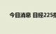 今日消息 日经225指数日内跌幅达1%