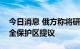 今日消息 俄方称将研究扎波罗热核电站核安全保护区提议