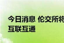 今日消息 伦交所将进一步加强与沪深交易所互联互通