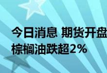 今日消息 期货开盘：期货夜盘开盘涨跌不一 棕榈油跌超2%