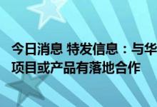 今日消息 特发信息：与华为在许昌中原人工智能计算中心等项目或产品有落地合作