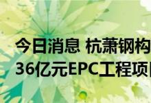 今日消息 杭萧钢构：控股子公司联合中标10.36亿元EPC工程项目