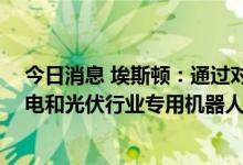 今日消息 埃斯顿：通过对锂电和光伏工艺的研究 开发出锂电和光伏行业专用机器人