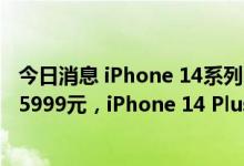 今日消息 iPhone 14系列国行售价公布：iPhone 14起售价5999元，iPhone 14 Plus售价6999元