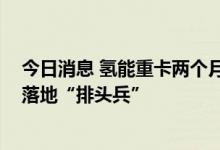 今日消息 氢能重卡两个月订单破万辆 成为燃料电池商业化落地“排头兵”