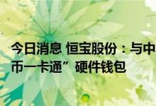 今日消息 恒宝股份：与中国邮政储蓄银行正式发布“丽泽数币一卡通”硬件钱包