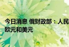 今日消息 俄财政部：人民币和阿联酋迪拉姆或在俄罗斯替代欧元和美元