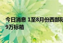 今日消息 1至8月份西部陆海新通道海铁联运集装箱发送49.9万标箱