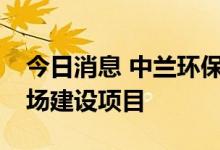 今日消息 中兰环保：中标1.33亿元刚性填埋场建设项目