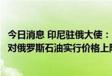 今日消息 印尼驻俄大使：在二十国集团会议议程上没有关于对俄罗斯石油实行价格上限的问题
