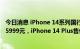 今日消息 iPhone 14系列国行售价公布：iPhone 14起售价5999元，iPhone 14 Plus售价6999元