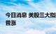 今日消息 美股三大指数集体收涨 大型科技股普涨