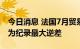 今日消息 法国7月贸易帐逆差145.38亿欧元 为纪录最大逆差