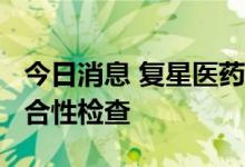 今日消息 复星医药：控股子公司通过GMP符合性检查