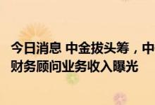 今日消息 中金拔头筹，中信、中信建投紧随其后！上市券商财务顾问业务收入曝光