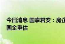 今日消息 国泰君安：房企继续降有息负债去库存 房地产央国企重估