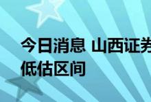 今日消息 山西证券：A股整体估值开始进入低估区间