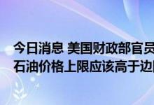 今日消息 美国财政部官员：考虑到俄罗斯石油以往的价格，石油价格上限应该高于边际成本