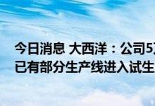 今日消息 大西洋：公司5万吨特种焊条搬迁及技术改造项目已有部分生产线进入试生产阶段