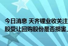 今日消息 天齐锂业收关注函：要求说明员工持股计划以0元/股受让回购股份是否损害上市公司及中小股东利益