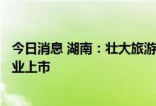 今日消息 湖南：壮大旅游龙头企业 推动全省5家以上旅游企业上市