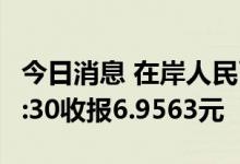 今日消息 在岸人民币兑美元 CNY北京时间23:30收报6.9563元