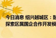 今日消息 绍兴越城区：鼓励区属国企与房企合作拿地 积极探索区属国企合作开发模式