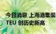 今日消息 上海港集装箱昼夜吞吐量首破16万TEU 创历史新高