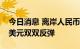 今日消息 离岸人民币兑美元和在岸人民币兑美元双双反弹