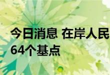 今日消息 在岸人民币兑美元较周四夜盘收涨264个基点