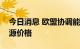 今日消息 欧盟协调能源政策立场以应对高能源价格