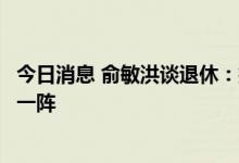 今日消息 俞敏洪谈退休：把新东方新一代创业者扶上马、送一阵