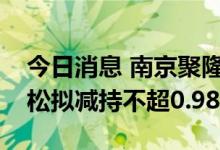 今日消息 南京聚隆：持股6.66%的股东吴劲松拟减持不超0.98%