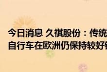 今日消息 久祺股份：传统自行车订单有所减少，但助力电动自行车在欧洲仍保持较好销售增速