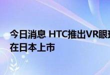 今日消息 HTC推出VR眼球追踪套件，“元宇宙手机”还将在日本上市