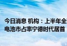 今日消息 机构：上半年全球电动汽车销量同比增65%，动力电池市占率宁德时代居首