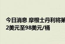 今日消息 摩根士丹利将第三季度布伦特原油价格预期下调12美元至98美元/桶