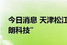 今日消息 天津松江：证券简称将变更为“卓朗科技”