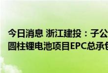 今日消息 浙江建投：子公司联合中标欣旺达浙江锂欣产业园圆柱锂电池项目EPC总承包