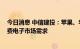 今日消息 中信建投：苹果、华为发布系列新品 有望提振消费电子市场需求