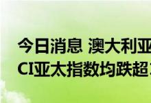 今日消息 澳大利亚S&P/ASX200指数和MSCI亚太指数均跌超1%
